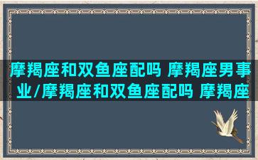 摩羯座和双鱼座配吗 摩羯座男事业/摩羯座和双鱼座配吗 摩羯座男事业-我的网站